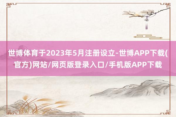 世博体育于2023年5月注册设立-世博APP下载(官方)网站/网页版登录入口/手机版APP下载