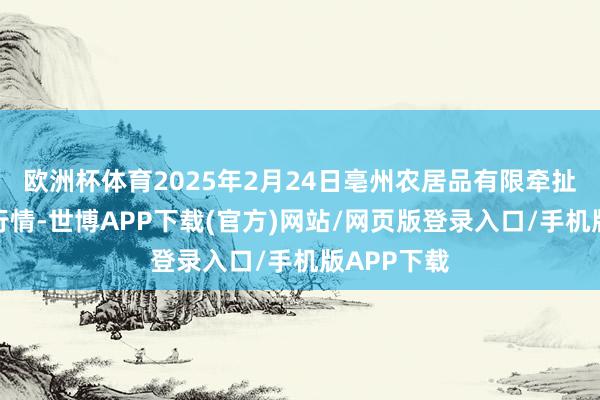 欧洲杯体育2025年2月24日亳州农居品有限牵扯公司价钱行情-世博APP下载(官方)网站/网页版登录入口/手机版APP下载