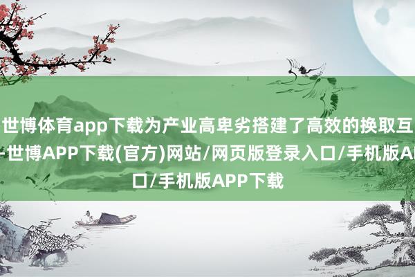 世博体育app下载为产业高卑劣搭建了高效的换取互助平台-世博APP下载(官方)网站/网页版登录入口/手机版APP下载