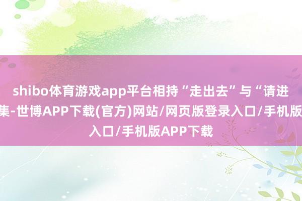 shibo体育游戏app平台相持“走出去”与“请进来”相都集-世博APP下载(官方)网站/网页版登录入口/手机版APP下载