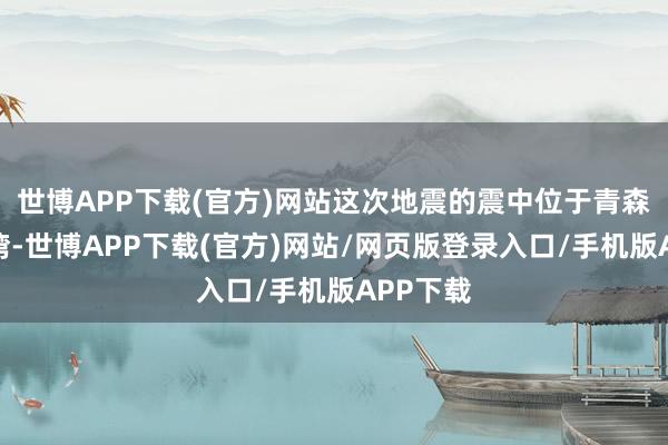 世博APP下载(官方)网站这次地震的震中位于青森县陆奥湾-世博APP下载(官方)网站/网页版登录入口/手机版APP下载